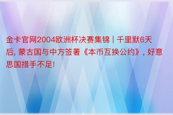 金卡官网2004欧洲杯决赛集锦 | 千里默6天后, 蒙古国与中方签署《本币互换公约》, 好意思国措手不足!