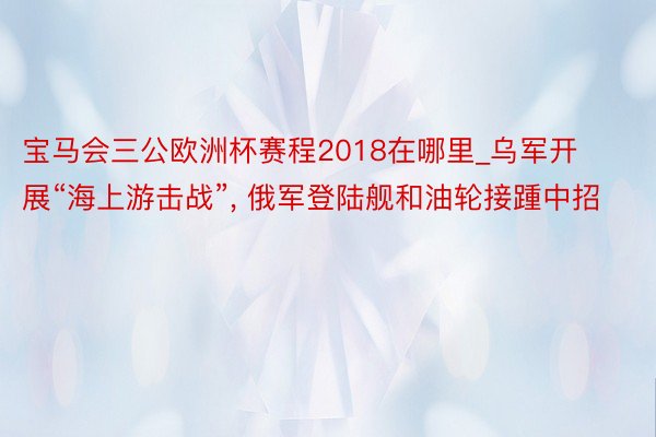 宝马会三公欧洲杯赛程2018在哪里_乌军开展“海上游击战”, 俄军登陆舰和油轮接踵中招