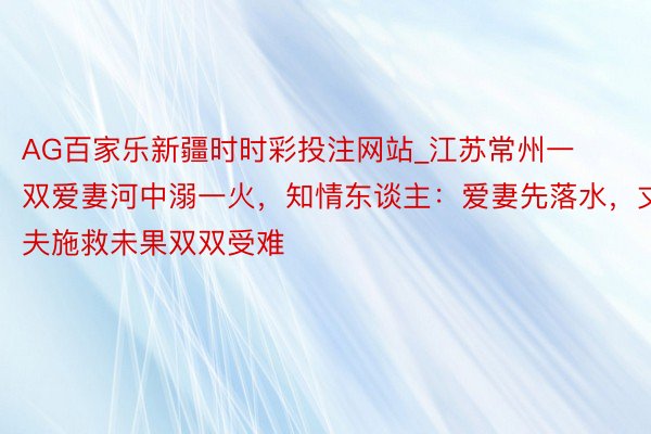 AG百家乐新疆时时彩投注网站_江苏常州一双爱妻河中溺一火，知情东谈主：爱妻先落水，丈夫施救未果双双受难