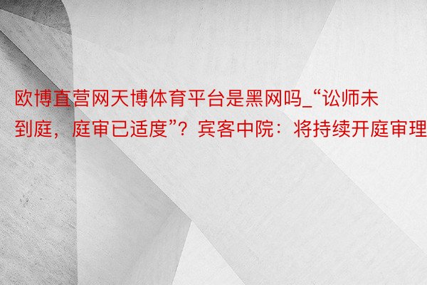 欧博直营网天博体育平台是黑网吗_“讼师未到庭，庭审已适度”？宾客中院：将持续开庭审理