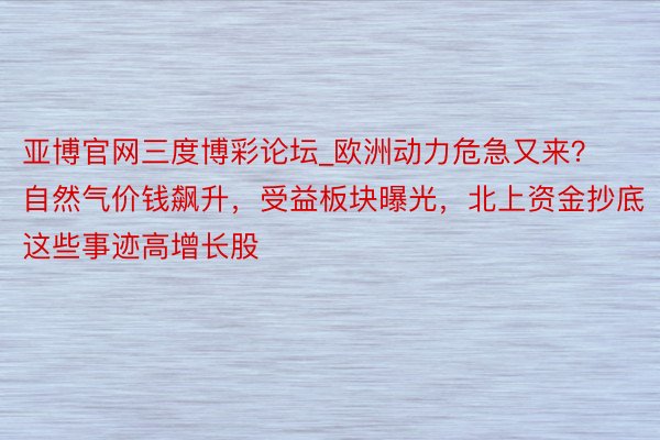 亚博官网三度博彩论坛_欧洲动力危急又来？自然气价钱飙升，受益板块曝光，北上资金抄底这些事迹高增长股