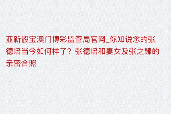 亚新骰宝澳门博彩监管局官网_你知说念的张德培当今如何样了？张德培和妻女及张之臻的亲密合照