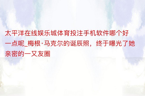 太平洋在线娱乐城体育投注手机软件哪个好一点呢_梅根·马克尔的诞辰照，终于曝光了她亲密的一又友圈