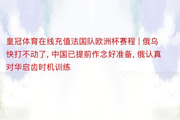 皇冠体育在线充值法国队欧洲杯赛程 | 俄乌快打不动了, 中国已提前作念好准备, 俄认真对华启齿时机训练