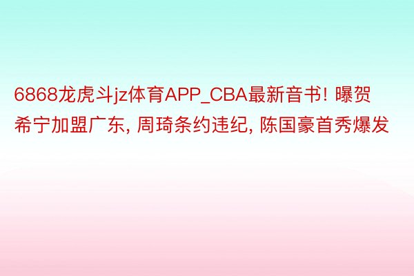 6868龙虎斗jz体育APP_CBA最新音书! 曝贺希宁加盟广东， 周琦条约违纪， 陈国豪首秀爆发