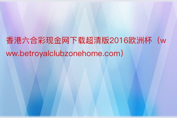 香港六合彩现金网下载超清版2016欧洲杯（www.betroyalclubzonehome.com）