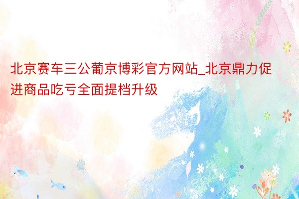 北京赛车三公葡京博彩官方网站_北京鼎力促进商品吃亏全面提档升级