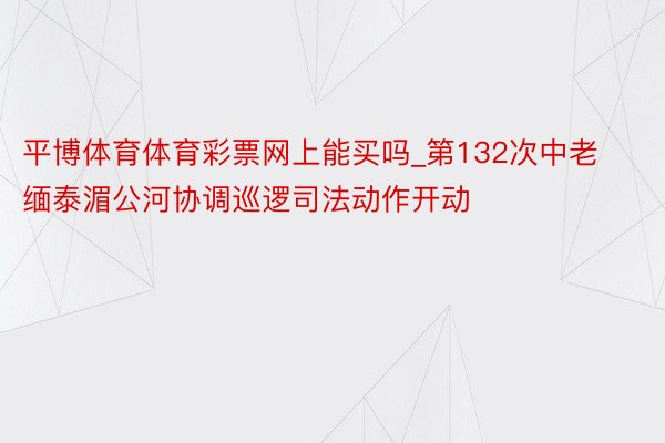 平博体育体育彩票网上能买吗_第132次中老缅泰湄公河协调巡逻司法动作开动