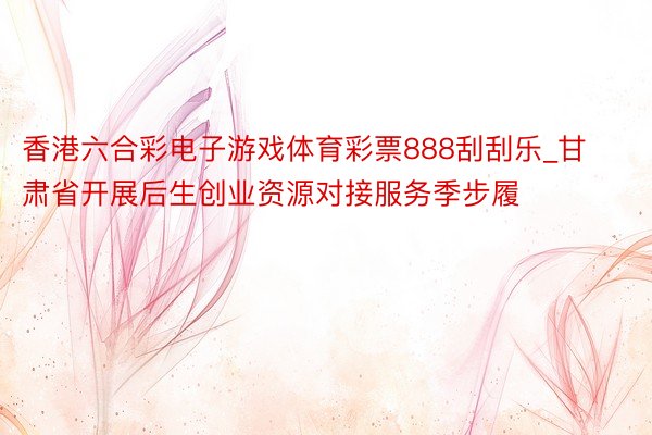 香港六合彩电子游戏体育彩票888刮刮乐_甘肃省开展后生创业资源对接服务季步履