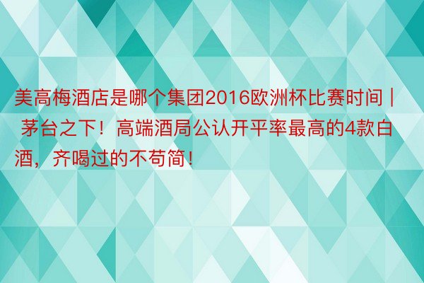 美高梅酒店是哪个集团2016欧洲杯比赛时间 | 茅台之下！高端酒局公认开平率最高的4款白酒，齐喝过的不苟简！