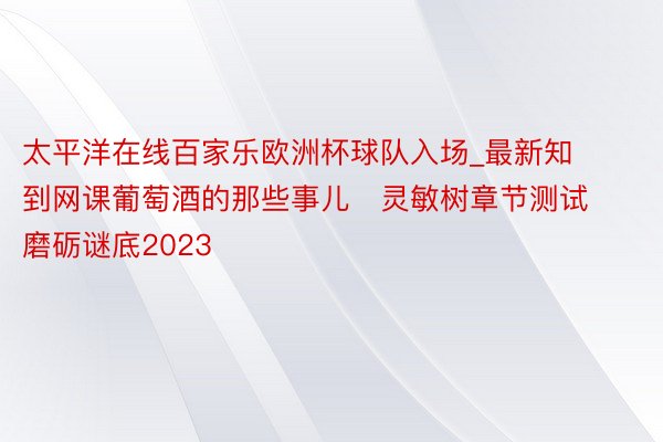 太平洋在线百家乐欧洲杯球队入场_最新知到网课葡萄酒的那些事儿   灵敏树章节测试磨砺谜底2023