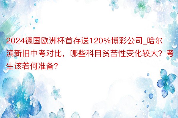 2024德国欧洲杯首存送120%博彩公司_哈尔滨新旧中考对比，哪些科目贫苦性变化较大？考生该若何准备？