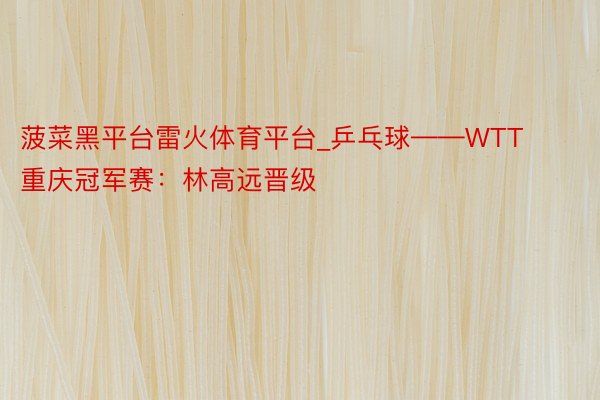 菠菜黑平台雷火体育平台_乒乓球——WTT重庆冠军赛：林高远晋级