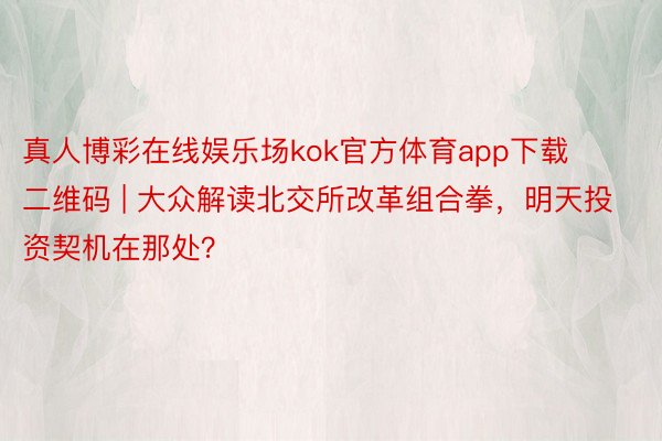 真人博彩在线娱乐场kok官方体育app下载二维码 | 大众解读北交所改革组合拳，明天投资契机在那处？