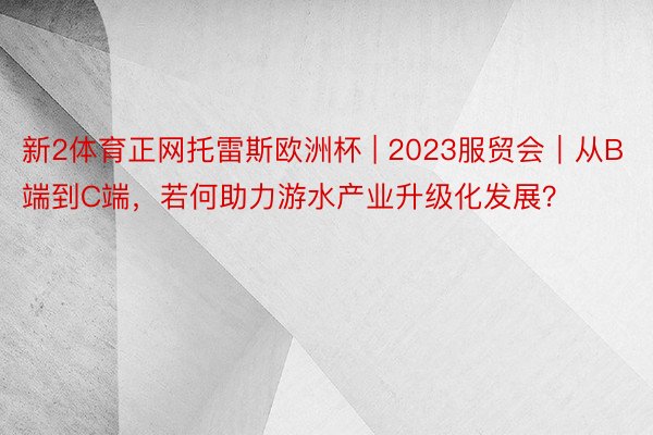 新2体育正网托雷斯欧洲杯 | 2023服贸会｜从B端到C端，若何助力游水产业升级化发展？