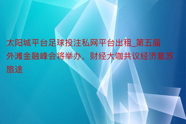 太阳城平台足球投注私网平台出租_第五届外滩金融峰会将举办，财经大咖共议经济复苏旅途