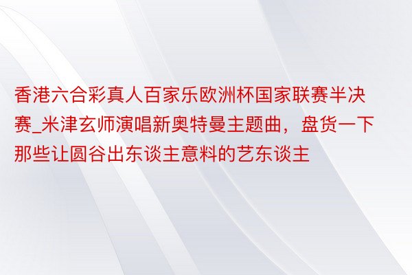 香港六合彩真人百家乐欧洲杯国家联赛半决赛_米津玄师演唱新奥特曼主题曲，盘货一下那些让圆谷出东谈主意料的艺东谈主