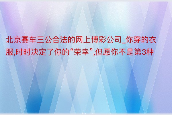 北京赛车三公合法的网上博彩公司_你穿的衣服,时时决定了你的“荣幸”,但愿你不是第3种