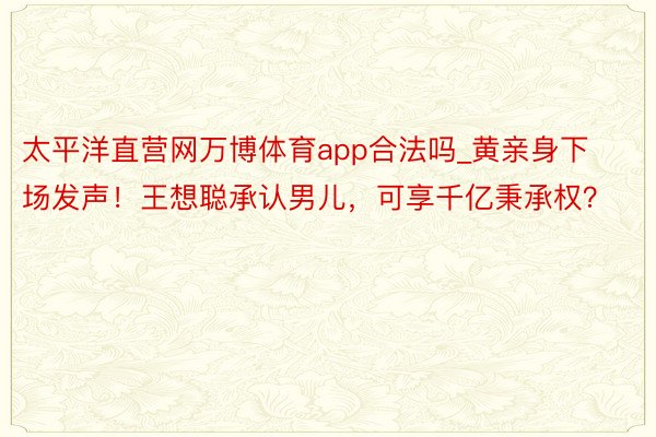 太平洋直营网万博体育app合法吗_黄亲身下场发声！王想聪承认男儿，可享千亿秉承权？