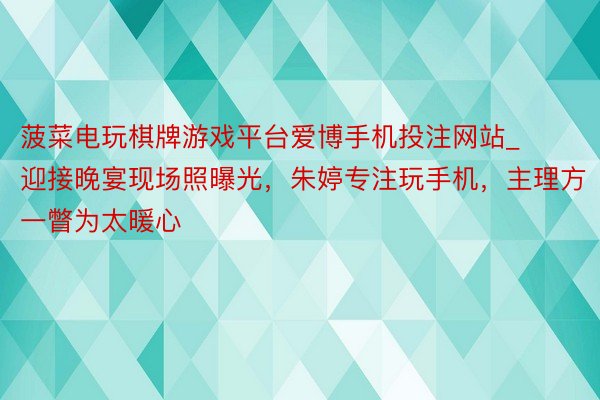 菠菜电玩棋牌游戏平台爱博手机投注网站_迎接晚宴现场照曝光，朱婷专注玩手机，主理方一瞥为太暖心