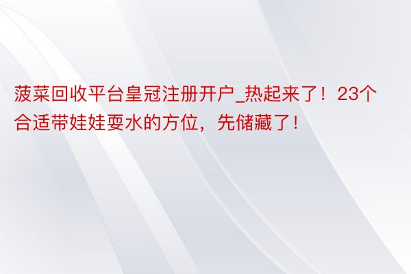 菠菜回收平台皇冠注册开户_热起来了！23个合适带娃娃耍水的方位，先储藏了！