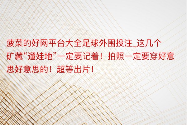 菠菜的好网平台大全足球外围投注_这几个矿藏“遛娃地”一定要记着！拍照一定要穿好意思好意思的！超等出片！