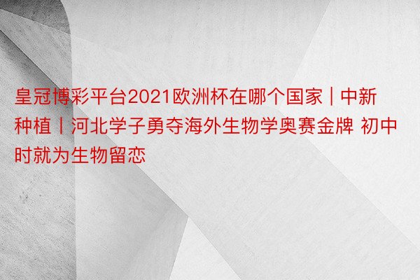 皇冠博彩平台2021欧洲杯在哪个国家 | 中新种植丨河北学子勇夺海外生物学奥赛金牌 初中时就为生物留恋