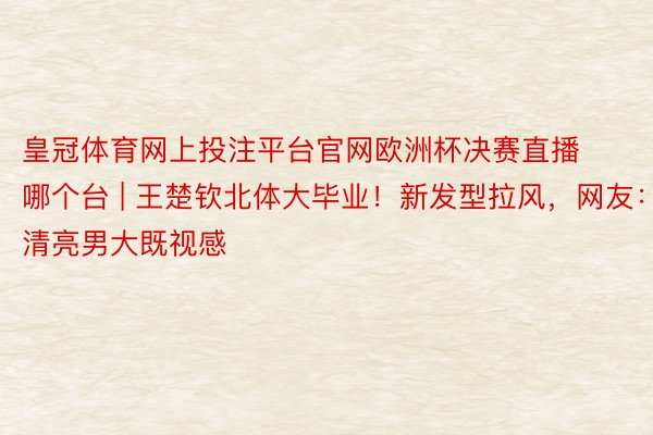 皇冠体育网上投注平台官网欧洲杯决赛直播哪个台 | 王楚钦北体大毕业！新发型拉风，网友：清亮男大既视感