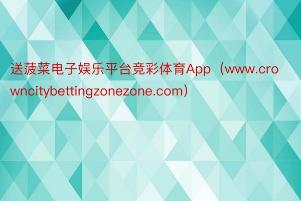 送菠菜电子娱乐平台竞彩体育App（www.crowncitybettingzonezone.com）