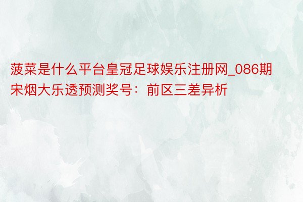 菠菜是什么平台皇冠足球娱乐注册网_086期宋烟大乐透预测奖号：前区三差异析