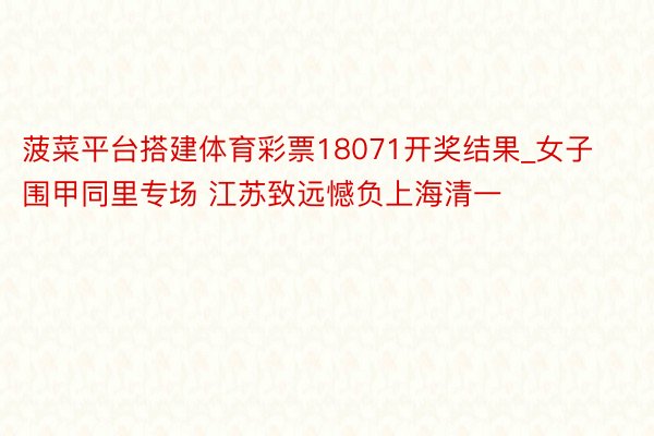 菠菜平台搭建体育彩票18071开奖结果_女子围甲同里专场 江苏致远憾负上海清一