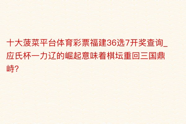 十大菠菜平台体育彩票福建36选7开奖查询_应氏杯一力辽的崛起意味着棋坛重回三国鼎峙？