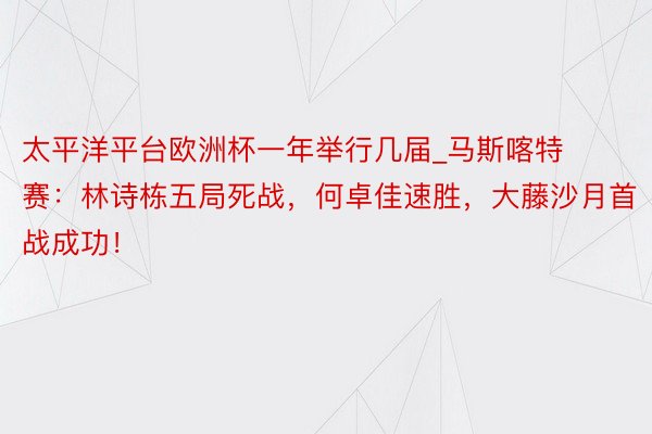 太平洋平台欧洲杯一年举行几届_马斯喀特赛：林诗栋五局死战，何卓佳速胜，大藤沙月首战成功！