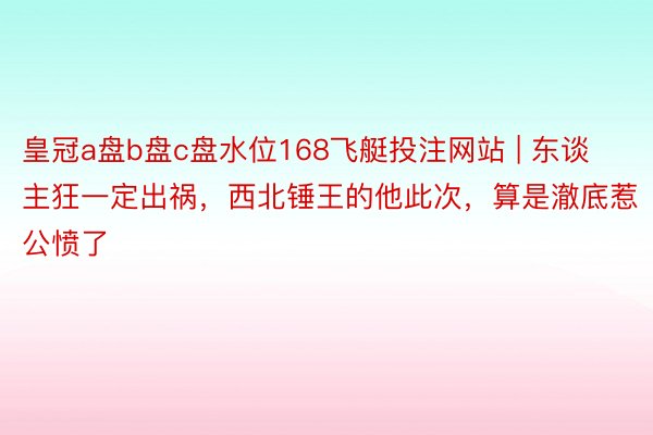 皇冠a盘b盘c盘水位168飞艇投注网站 | 东谈主狂一定出祸，西北锤王的他此次，算是澈底惹公愤了