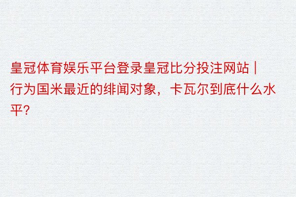 皇冠体育娱乐平台登录皇冠比分投注网站 | 行为国米最近的绯闻对象，卡瓦尔到底什么水平？