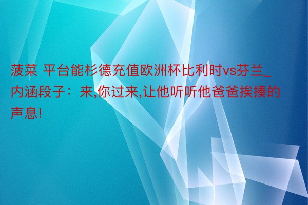 菠菜 平台能杉德充值欧洲杯比利时vs芬兰_内涵段子：来,你过来,让他听听他爸爸挨揍的声息!