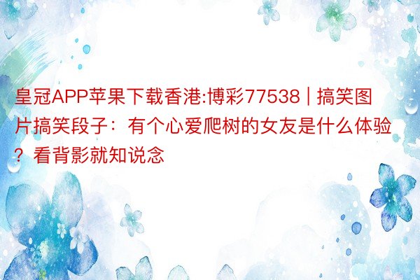 皇冠APP苹果下载香港:博彩77538 | 搞笑图片搞笑段子：有个心爱爬树的女友是什么体验？看背影就知说念