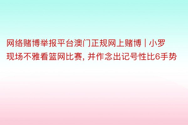 网络赌博举报平台澳门正规网上赌博 | 小罗现场不雅看篮网比赛, 并作念出记号性比6手势