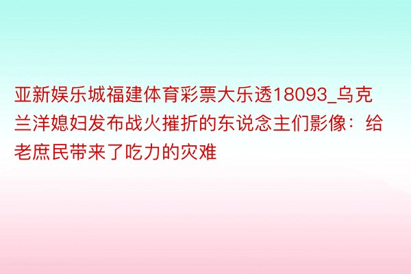 亚新娱乐城福建体育彩票大乐透18093_乌克兰洋媳妇发布战火摧折的东说念主们影像：给老庶民带来了吃力的灾难