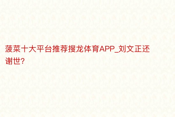 菠菜十大平台推荐搜龙体育APP_刘文正还谢世？