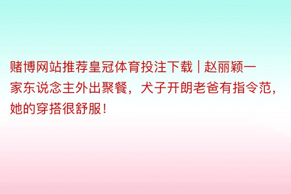 赌博网站推荐皇冠体育投注下载 | 赵丽颖一家东说念主外出聚餐，犬子开朗老爸有指令范，她的穿搭很舒服！