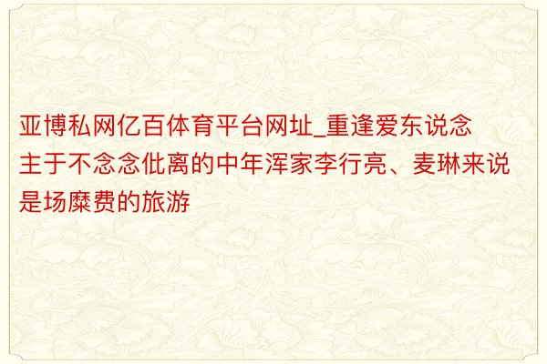 亚博私网亿百体育平台网址_重逢爱东说念主于不念念仳离的中年浑家李行亮、麦琳来说是场糜费的旅游