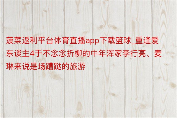 菠菜返利平台体育直播app下载篮球_重逢爱东谈主4于不念念折柳的中年浑家李行亮、麦琳来说是场蹧跶的旅游