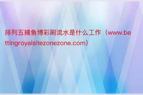 排列五捕鱼博彩刷流水是什么工作（www.bettingroyalsitezonezone.com）