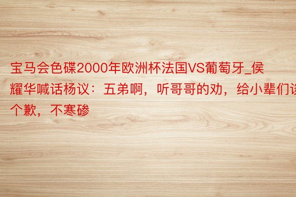 宝马会色碟2000年欧洲杯法国VS葡萄牙_侯耀华喊话杨议：五弟啊，听哥哥的劝，给小辈们谈个歉，不寒碜