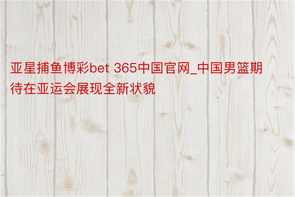 亚星捕鱼博彩bet 365中国官网_中国男篮期待在亚运会展现全新状貌