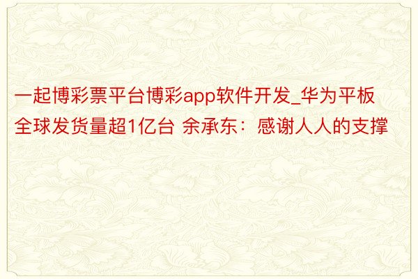 一起博彩票平台博彩app软件开发_华为平板全球发货量超1亿台 余承东：感谢人人的支撑