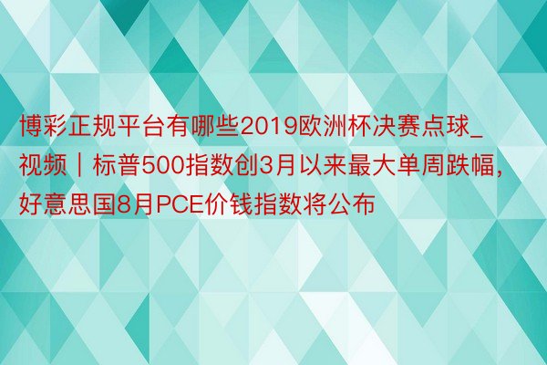 博彩正规平台有哪些2019欧洲杯决赛点球_视频｜标普500指数创3月以来最大单周跌幅，好意思国8月PCE价钱指数将公布